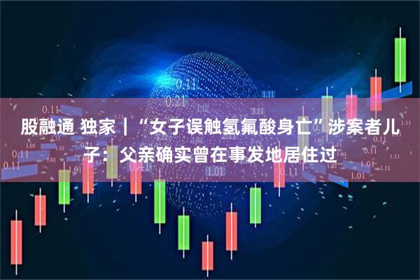 股融通 独家｜“女子误触氢氟酸身亡”涉案者儿子：父亲确实曾在事发地居住过