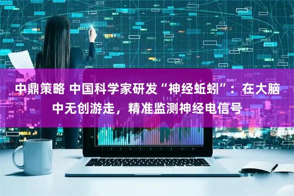 中鼎策略 中国科学家研发“神经蚯蚓”：在大脑中无创游走，精准监测神经电信号
