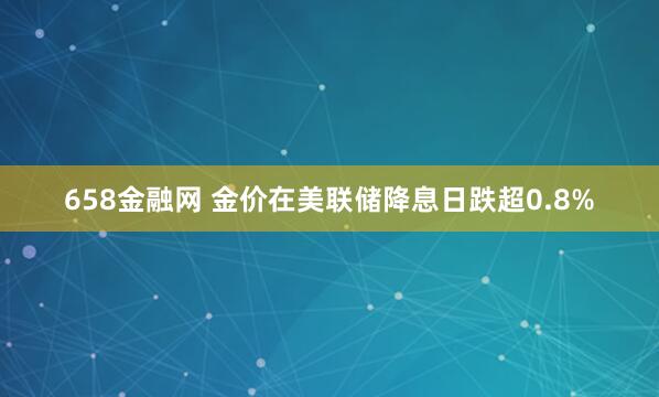 658金融网 金价在美联储降息日跌超0.8%