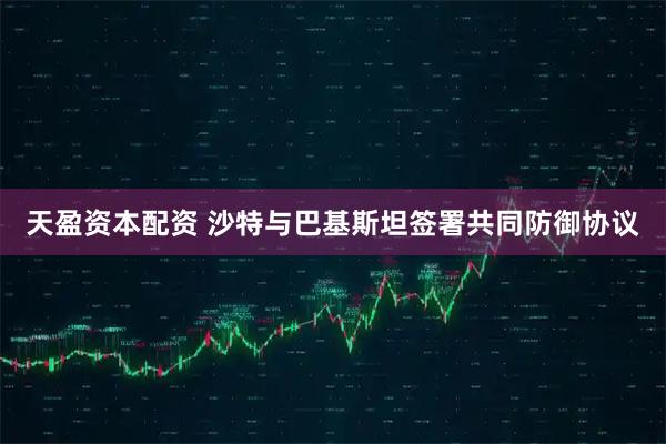 天盈资本配资 沙特与巴基斯坦签署共同防御协议