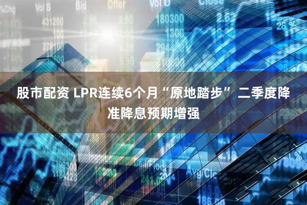 股市配资 LPR连续6个月“原地踏步” 二季度降准降息预期增强