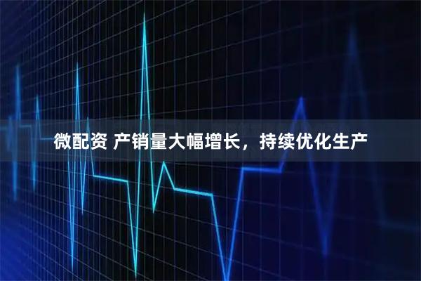 微配资 产销量大幅增长，持续优化生产