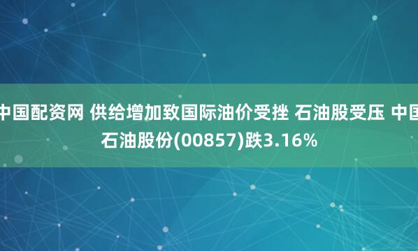 中国配资网 供给增加致国际油价受挫 石油股受压 中国石油股份(00857)跌3.16%