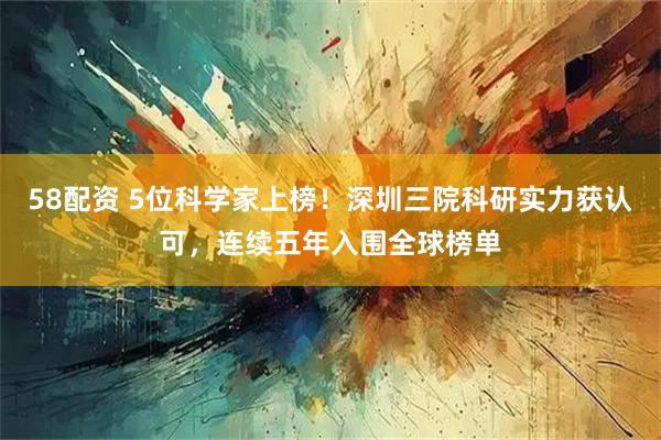 58配资 5位科学家上榜！深圳三院科研实力获认可，连续五年入围全球榜单