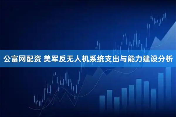 公富网配资 美军反无人机系统支出与能力建设分析
