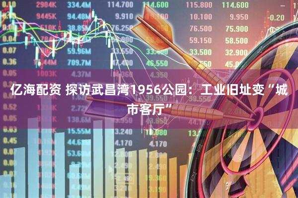 亿海配资 探访武昌湾1956公园：工业旧址变“城市客厅”