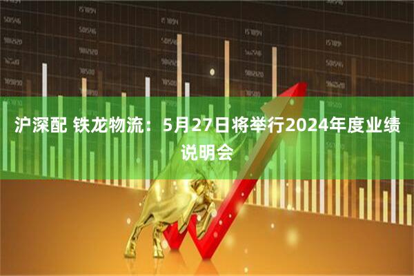 沪深配 铁龙物流：5月27日将举行2024年度业绩说明会