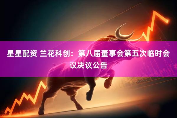 星星配资 兰花科创：第八届董事会第五次临时会议决议公告