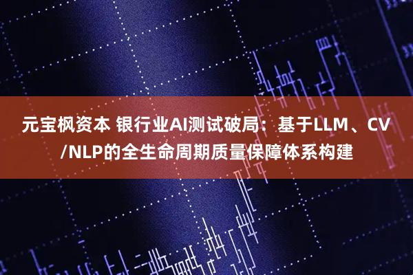 元宝枫资本 银行业AI测试破局：基于LLM、CV/NLP的全生命周期质量保障体系构建