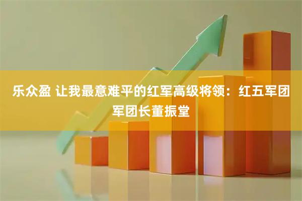 乐众盈 让我最意难平的红军高级将领：红五军团军团长董振堂