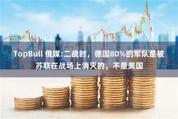 TopBull 俄媒:二战时,德国80%的军队是被苏联在战场上消灭的。不是美国