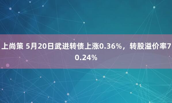 上尚策 5月20日武进转债上涨0.36%，转股溢价率70.24%