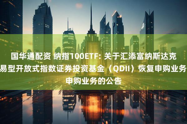 国华通配资 纳指100ETF: 关于汇添富纳斯达克100交易型开放式指数证券投资基金（QDII）恢复申购业务的公告