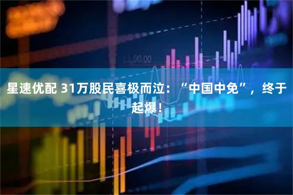 星速优配 31万股民喜极而泣：“中国中免”，终于起爆！