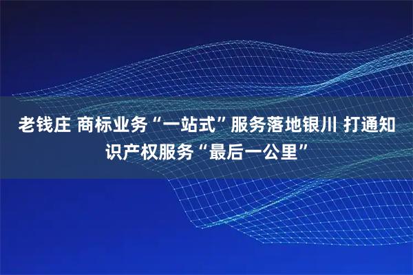 老钱庄 商标业务“一站式”服务落地银川 打通知识产权服务“最后一公里”