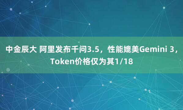 中金辰大 阿里发布千问3.5，性能媲美Gemini 3，Token价格仅为其1/18