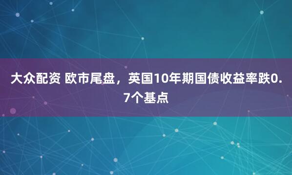 大众配资 欧市尾盘，英国10年期国债收益率跌0.7个基点