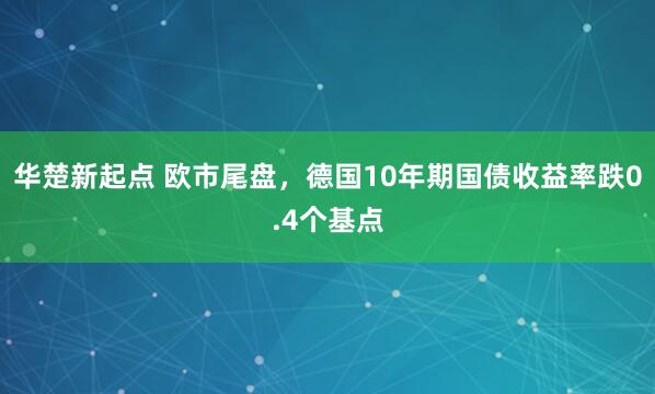 华楚新起点 欧市尾盘，德国10年期国债收益率跌0.4个基点