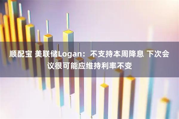 顺配宝 美联储Logan:不支持本周降息 下次会议很可能应维持利率不变