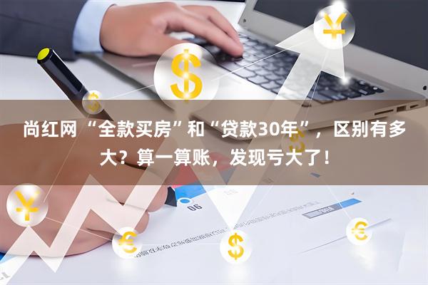 尚红网 “全款买房”和“贷款30年”，区别有多大？算一算账，发现亏大了！