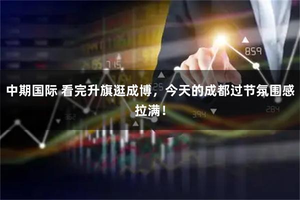 中期国际 看完升旗逛成博，今天的成都过节氛围感拉满！