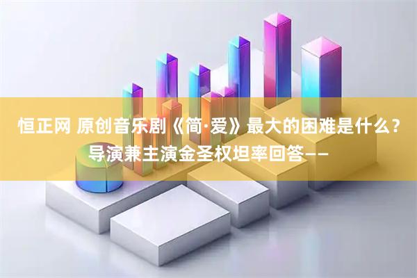 恒正网 原创音乐剧《简·爱》最大的困难是什么？导演兼主演金圣权坦率回答——